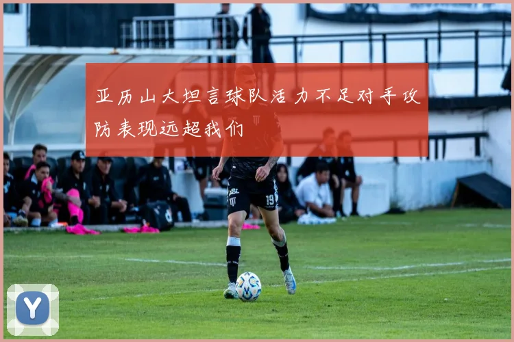 亚历山大坦言球队活力不足对手攻防表现远超我们