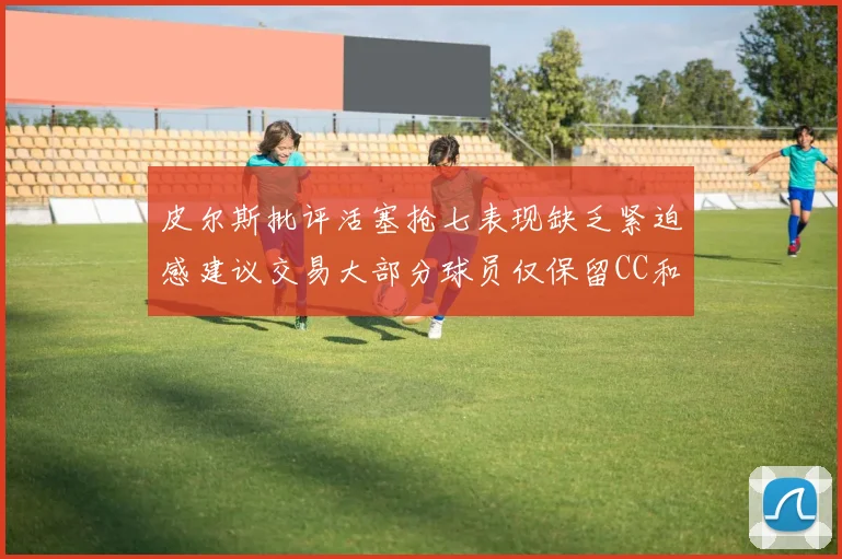 皮尔斯批评活塞抢七表现缺乏紧迫感建议交易大部分球员仅保留CC和詹金斯