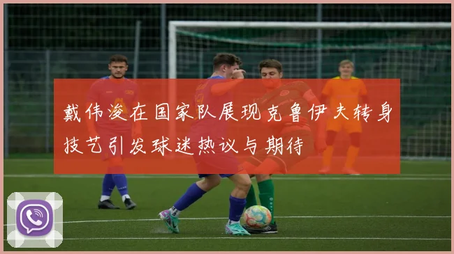 戴伟浚在国家队展现克鲁伊夫转身技艺引发球迷热议与期待
