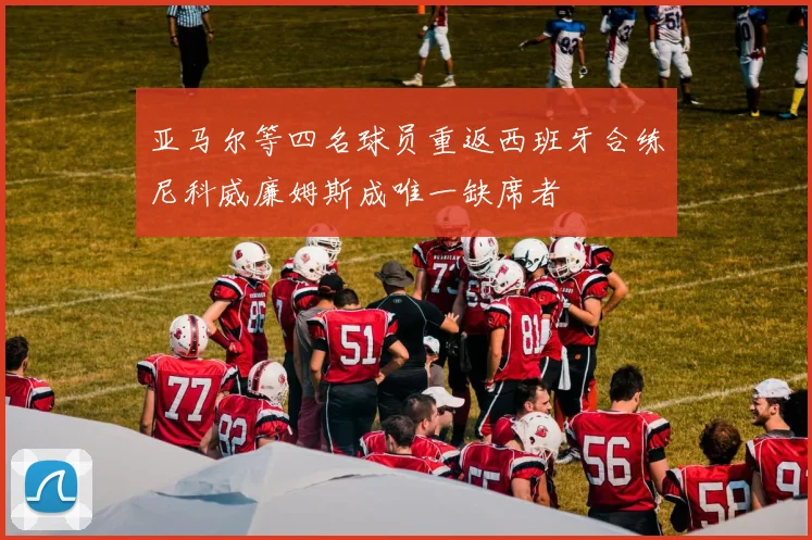 亚马尔等四名球员重返西班牙合练尼科威廉姆斯成唯一缺席者