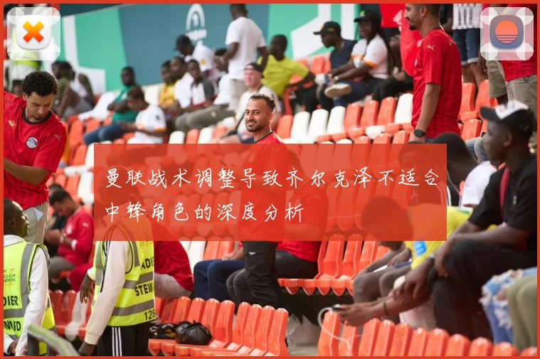 曼联战术调整导致齐尔克泽不适合中锋角色的深度分析