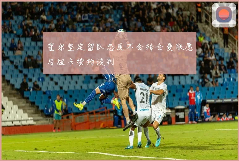 霍尔坚定留队态度不会转会曼联愿与纽卡续约谈判