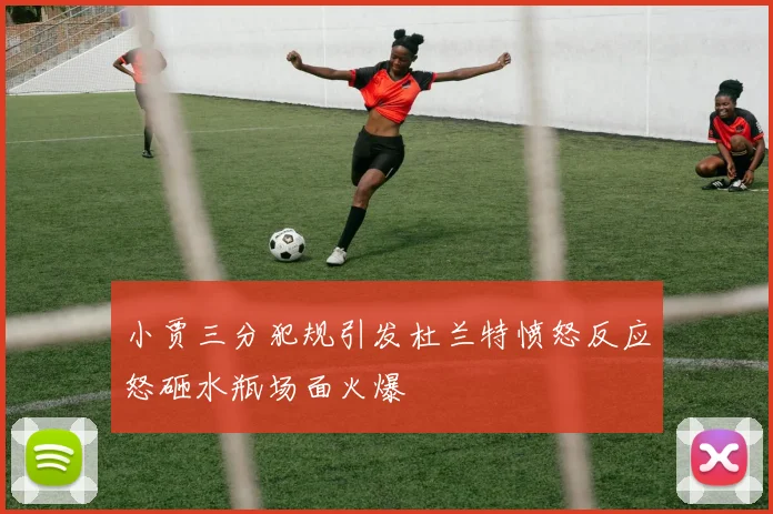 小贾三分犯规引发杜兰特愤怒反应怒砸水瓶场面火爆