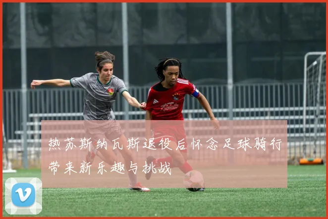 热苏斯纳瓦斯退役后怀念足球骑行带来新乐趣与挑战