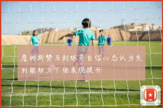 詹姆斯赞马刺球员自信心态认为失利能助力下场表现提升