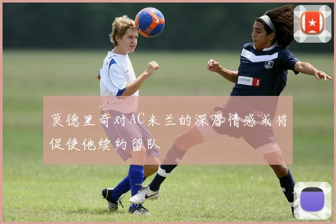 莫德里奇对AC米兰的深厚情感或将促使他续约留队