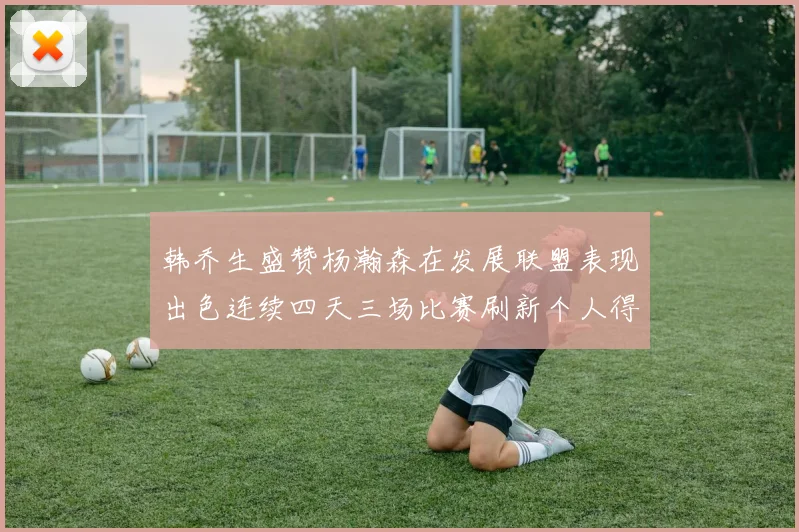 韩乔生盛赞杨瀚森在发展联盟表现出色连续四天三场比赛刷新个人得分与篮板纪录