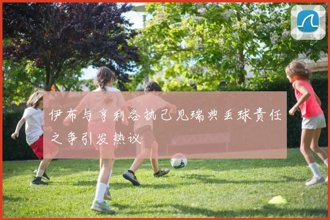 伊布与亨利各执己见瑞典丢球责任之争引发热议