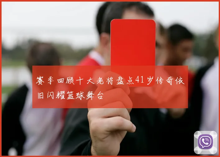 赛季回顾十大老将盘点41岁传奇依旧闪耀篮球舞台