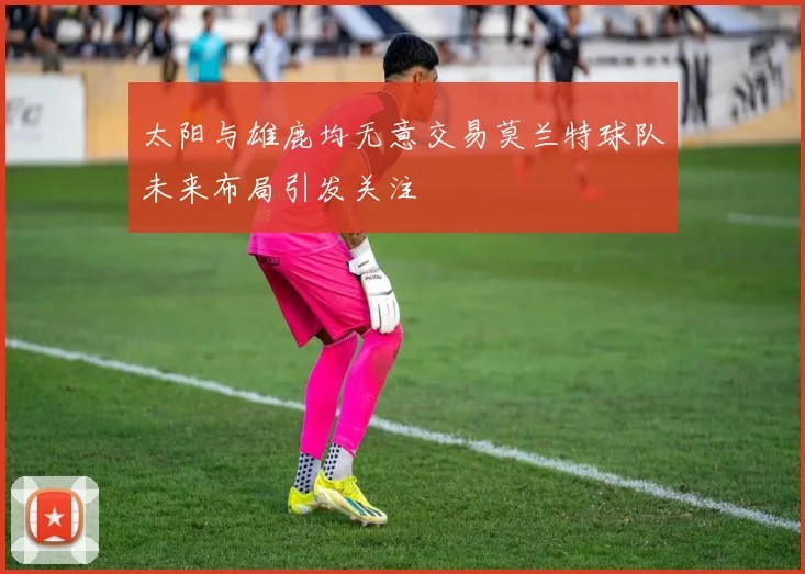 太阳与雄鹿均无意交易莫兰特球队未来布局引发关注