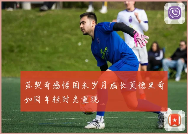 苏契奇感悟国米岁月成长莫德里奇如同年轻时光重现