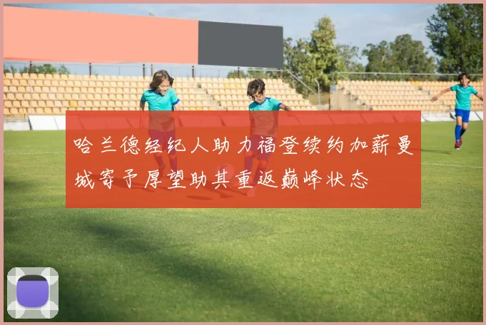哈兰德经纪人助力福登续约加薪曼城寄予厚望助其重返巅峰状态