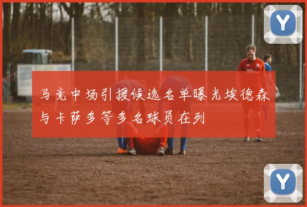 马竞中场引援候选名单曝光埃德森与卡萨多等多名球员在列