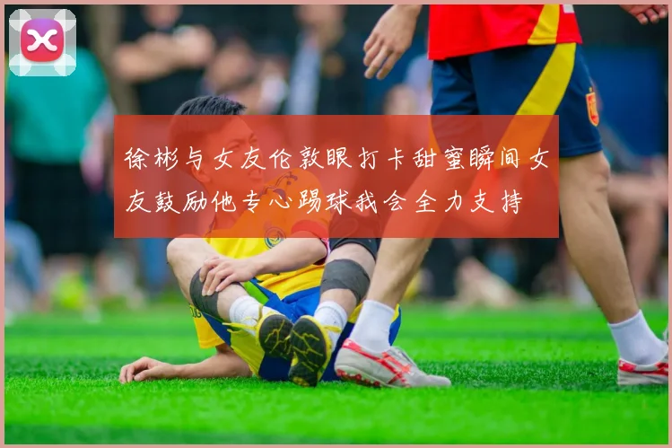 徐彬与女友伦敦眼打卡甜蜜瞬间女友鼓励他专心踢球我会全力支持
