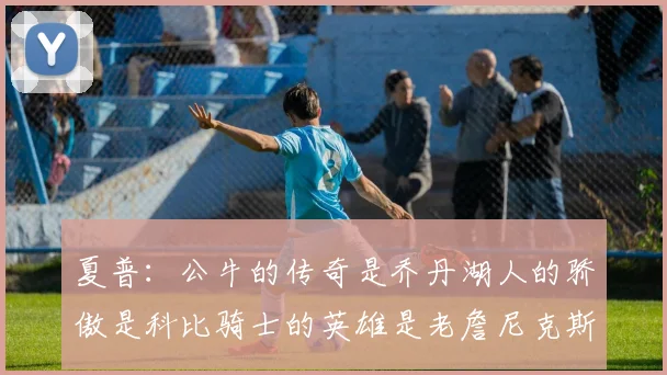 夏普：公牛的传奇是乔丹湖人的骄傲是科比骑士的英雄是老詹尼克斯的希望是布伦森