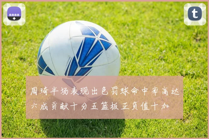 周琦半场表现出色罚球命中率高达六成贡献十分五篮板正负值十加
