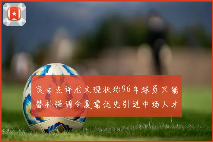 莫吉点评尤文现状称96年球员只能替补强调今夏需优先引进中场人才