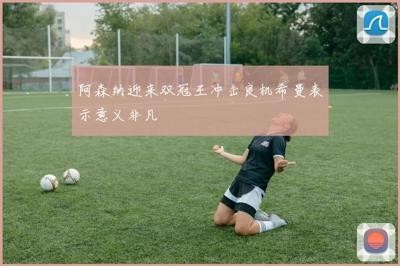阿森纳迎来双冠王冲击良机希曼表示意义非凡