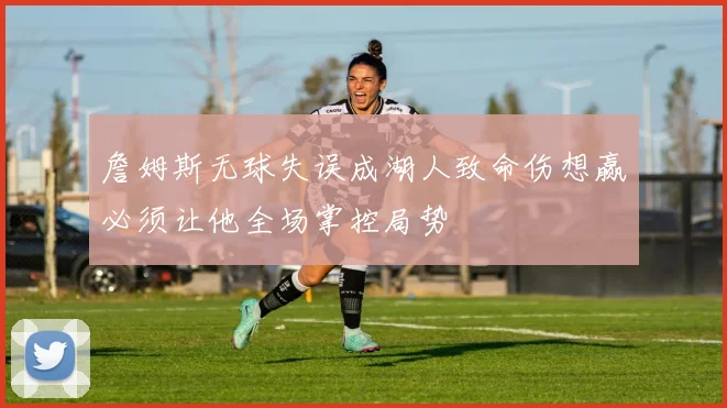 詹姆斯无球失误成湖人致命伤想赢必须让他全场掌控局势